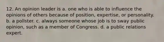 12. An opinion leader is a. one who is able to influence the opinions of others because of position, expertise, or personality. b. a pollster. c. always someone whose job is to sway public opinion, such as a member of Congress. d. a public relations expert.