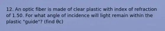 12. An optic fiber is made of clear plastic with index of refraction of 1.50. For what angle of incidence will light remain within the plastic "guide"? (find θc)