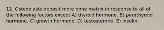 12. Osteoblasts deposit more bone matrix in response to all of the following factors except A) thyroid hormone. B) parathyroid hormone. C) growth hormone. D) testosterone. E) insulin.