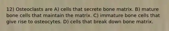 12) Osteoclasts are A) cells that secrete bone matrix. B) mature bone cells that maintain the matrix. C) immature bone cells that give rise to osteocytes. D) cells that break down bone matrix.