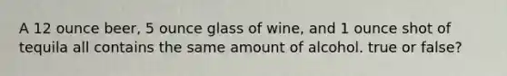A 12 ounce beer, 5 ounce glass of wine, and 1 ounce shot of tequila all contains the same amount of alcohol. true or false?