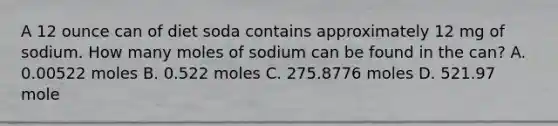 A 12 ounce can of diet soda contains approximately 12 mg of sodium. How many moles of sodium can be found in the can? A. 0.00522 moles B. 0.522 moles C. 275.8776 moles D. 521.97 mole