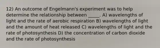 12) An outcome of Engelmann's experiment was to help determine the relationship between _____. A) wavelengths of light and the rate of <a href='https://www.questionai.com/knowledge/kyxGdbadrV-aerobic-respiration' class='anchor-knowledge'>aerobic respiration</a> B) wavelengths of light and the amount of heat released C) wavelengths of light and the rate of photosynthesis D) the concentration of carbon dioxide and the rate of photosynthesis