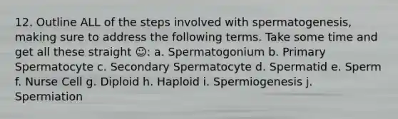 12. Outline ALL of the steps involved with spermatogenesis, making sure to address the following terms. Take some time and get all these straight ☺: a. Spermatogonium b. Primary Spermatocyte c. Secondary Spermatocyte d. Spermatid e. Sperm f. Nurse Cell g. Diploid h. Haploid i. Spermiogenesis j. Spermiation