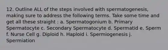 12. Outline ALL of the steps involved with spermatogenesis, making sure to address the following terms. Take some time and get all these straight : a. Spermatogonium b. Primary Spermatocyte c. Secondary Spermatocyte d. Spermatid e. Sperm f. Nurse Cell g. Diploid h. Haploid i. Spermiogenesis j. Spermiation