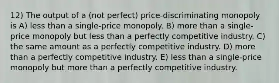 12) The output of a (not perfect) price-discriminating monopoly is A) less than a single-price monopoly. B) more than a single-price monopoly but less than a perfectly competitive industry. C) the same amount as a perfectly competitive industry. D) more than a perfectly competitive industry. E) less than a single-price monopoly but more than a perfectly competitive industry.