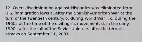 12. Overt discrimination against Hispanics was eliminated from U.S. immigration laws a. after the Spanish-American War at the turn of the twentieth century. b. during World War I. c. during the 1960s at the time of the civil rights movement. d. in the early 1990s after the fall of the Soviet Union. e. after the terrorist attacks on September 11, 2001.