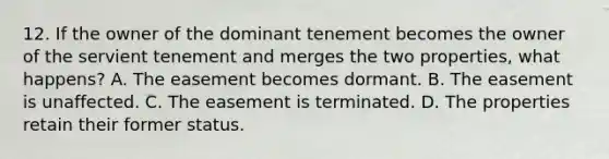 12. If the owner of the dominant tenement becomes the owner of the servient tenement and merges the two properties, what happens? A. The easement becomes dormant. B. The easement is unaffected. C. The easement is terminated. D. The properties retain their former status.