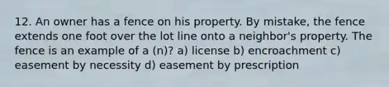 12. An owner has a fence on his property. By mistake, the fence extends one foot over the lot line onto a neighbor's property. The fence is an example of a (n)? a) license b) encroachment c) easement by necessity d) easement by prescription