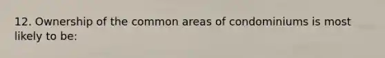 12. Ownership of the common areas of condominiums is most likely to be: