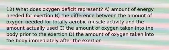 12) What does oxygen deficit represent? A) amount of energy needed for exertion B) the difference between the amount of oxygen needed for totally aerobic muscle activity and the amount actually used C) the amount of oxygen taken into the body prior to the exertion D) the amount of oxygen taken into the body immediately after the exertion