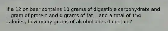 If a 12 oz beer contains 13 grams of digestible carbohydrate and 1 gram of protein and 0 grams of fat....and a total of 154 calories, how many grams of alcohol does it contain?