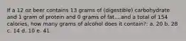 If a 12 oz beer contains 13 grams of (digestible) carbohydrate and 1 gram of protein and 0 grams of fat....and a total of 154 calories, how many grams of alcohol does it contain?: a. 20 b. 28 c. 14 d. 10 e. 41