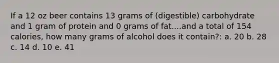 If a 12 oz beer contains 13 grams of (digestible) carbohydrate and 1 gram of protein and 0 grams of fat....and a total of 154 calories, how many grams of alcohol does it contain?: a. 20 b. 28 c. 14 d. 10 e. 41