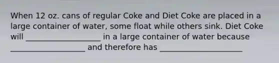 When 12 oz. cans of regular Coke and Diet Coke are placed in a large container of water, some float while others sink. Diet Coke will ___________________ in a large container of water because ___________________ and therefore has _____________________