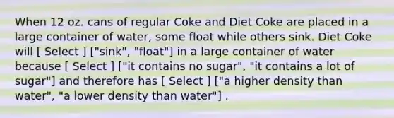 When 12 oz. cans of regular Coke and Diet Coke are placed in a large container of water, some float while others sink. Diet Coke will [ Select ] ["sink", "float"] in a large container of water because [ Select ] ["it contains no sugar", "it contains a lot of sugar"] and therefore has [ Select ] ["a higher density than water", "a lower density than water"] .