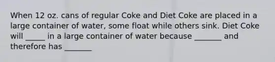 When 12 oz. cans of regular Coke and Diet Coke are placed in a large container of water, some float while others sink. Diet Coke will _____ in a large container of water because _______ and therefore has _______