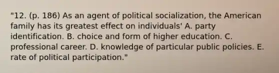 "12. (p. 186) As an agent of political socialization, the American family has its greatest effect on individuals' A. party identification. B. choice and form of higher education. C. professional career. D. knowledge of particular public policies. E. rate of political participation."