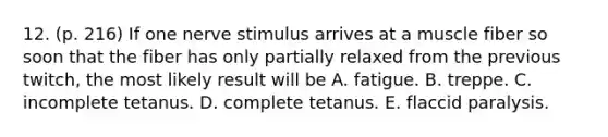 12. (p. 216) If one nerve stimulus arrives at a muscle fiber so soon that the fiber has only partially relaxed from the previous twitch, the most likely result will be A. fatigue. B. treppe. C. incomplete tetanus. D. complete tetanus. E. flaccid paralysis.