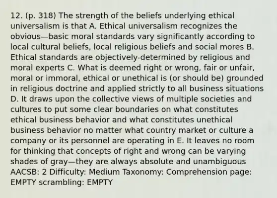 12. (p. 318) The strength of the beliefs underlying ethical universalism is that A. Ethical universalism recognizes the obvious—basic moral standards vary significantly according to local cultural beliefs, local religious beliefs and social mores B. Ethical standards are objectively-determined by religious and moral experts C. What is deemed right or wrong, fair or unfair, moral or immoral, ethical or unethical is (or should be) grounded in religious doctrine and applied strictly to all business situations D. It draws upon the collective views of multiple societies and cultures to put some clear boundaries on what constitutes ethical business behavior and what constitutes unethical business behavior no matter what country market or culture a company or its personnel are operating in E. It leaves no room for thinking that concepts of right and wrong can be varying shades of gray—they are always absolute and unambiguous AACSB: 2 Difficulty: Medium Taxonomy: Comprehension page: EMPTY scrambling: EMPTY