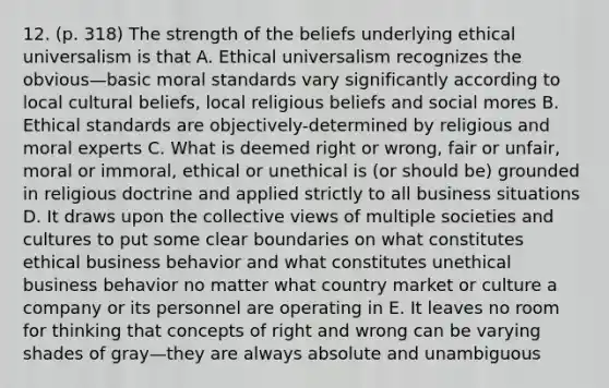 12. (p. 318) The strength of the beliefs underlying ethical universalism is that A. Ethical universalism recognizes the obvious—basic moral standards vary significantly according to local cultural beliefs, local religious beliefs and social mores B. Ethical standards are objectively-determined by religious and moral experts C. What is deemed right or wrong, fair or unfair, moral or immoral, ethical or unethical is (or should be) grounded in religious doctrine and applied strictly to all business situations D. It draws upon the collective views of multiple societies and cultures to put some clear boundaries on what constitutes ethical business behavior and what constitutes unethical business behavior no matter what country market or culture a company or its personnel are operating in E. It leaves no room for thinking that concepts of right and wrong can be varying shades of gray—they are always absolute and unambiguous