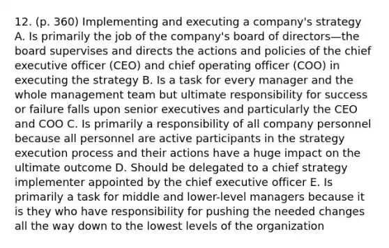 12. (p. 360) Implementing and executing a company's strategy A. Is primarily the job of the company's board of directors—the board supervises and directs the actions and policies of the chief executive officer (CEO) and chief operating officer (COO) in executing the strategy B. Is a task for every manager and the whole management team but ultimate responsibility for success or failure falls upon senior executives and particularly the CEO and COO C. Is primarily a responsibility of all company personnel because all personnel are active participants in the strategy execution process and their actions have a huge impact on the ultimate outcome D. Should be delegated to a chief strategy implementer appointed by the chief executive officer E. Is primarily a task for middle and lower-level managers because it is they who have responsibility for pushing the needed changes all the way down to the lowest levels of the organization