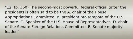 "12. (p. 360) The second-most powerful federal official (after the president) is often said to be the A. chair of the House Appropriations Committee. B. president pro tempore of the U.S. Senate. C. Speaker of the U.S. House of Representatives. D. chair of the Senate Foreign Relations Committee. E. Senate majority leader."