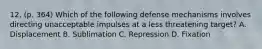 12. (p. 364) Which of the following defense mechanisms involves directing unacceptable impulses at a less threatening target? A. Displacement B. Sublimation C. Repression D. Fixation