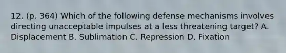 12. (p. 364) Which of the following defense mechanisms involves directing unacceptable impulses at a less threatening target? A. Displacement B. Sublimation C. Repression D. Fixation