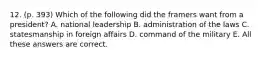 12. (p. 393) Which of the following did the framers want from a president? A. national leadership B. administration of the laws C. statesmanship in foreign affairs D. command of the military E. All these answers are correct.