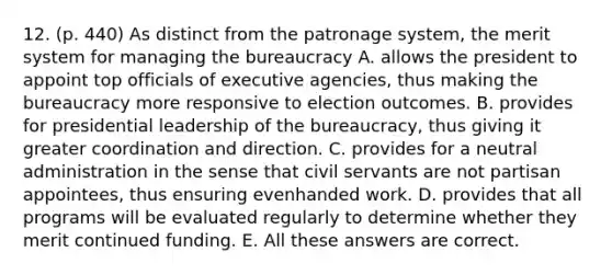 12. (p. 440) As distinct from the patronage system, the merit system for managing the bureaucracy A. allows the president to appoint top officials of executive agencies, thus making the bureaucracy more responsive to election outcomes. B. provides for presidential leadership of the bureaucracy, thus giving it greater coordination and direction. C. provides for a neutral administration in the sense that civil servants are not partisan appointees, thus ensuring evenhanded work. D. provides that all programs will be evaluated regularly to determine whether they merit continued funding. E. All these answers are correct.