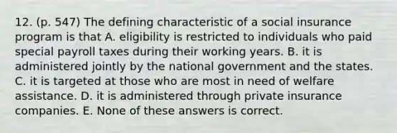 12. (p. 547) The defining characteristic of a social insurance program is that A. eligibility is restricted to individuals who paid special payroll taxes during their working years. B. it is administered jointly by the national government and the states. C. it is targeted at those who are most in need of welfare assistance. D. it is administered through private insurance companies. E. None of these answers is correct.