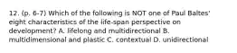 12. (p. 6-7) Which of the following is NOT one of Paul Baltes' eight characteristics of the life-span perspective on development? A. lifelong and multidirectional B. multidimensional and plastic C. contextual D. unidirectional