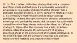 12. (p. 7) A creative, distinctive strategy that sets a company apart from rivals and that gives it a sustainable competitive advantage A. Is a reliable indicator that the company has a profitable business model B. Is every company's strategic vision C. Is a company's most reliable ticket to above-average profitability—indeed, the tight connection between competitive advantage and profitability means that the quest for sustainable competitive advantage always ranks center stage in crafting a strategy D. Signals that the company has a bold, ambitious strategic intent that places the achievement of strategic objectives ahead of the achievement of financial objectives E. Is the best indicator that the company's strategy and business model are well-matched and properly synchronized