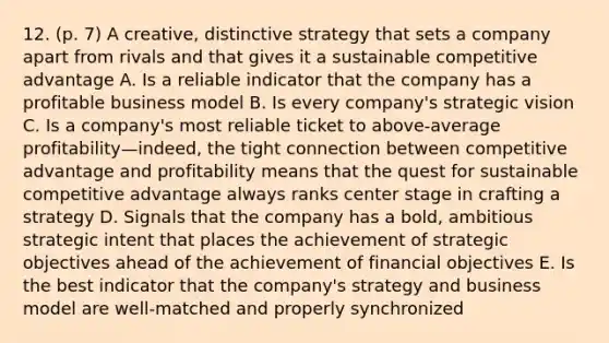 12. (p. 7) A creative, distinctive strategy that sets a company apart from rivals and that gives it a sustainable competitive advantage A. Is a reliable indicator that the company has a profitable business model B. Is every company's strategic vision C. Is a company's most reliable ticket to above-average profitability—indeed, the tight connection between competitive advantage and profitability means that the quest for sustainable competitive advantage always ranks center stage in crafting a strategy D. Signals that the company has a bold, ambitious strategic intent that places the achievement of strategic objectives ahead of the achievement of financial objectives E. Is the best indicator that the company's strategy and business model are well-matched and properly synchronized