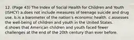 12. (Page 43) The Index of Social Health for Children and Youth (ISHCY) a.does not include measures of teenage suicide and drug use. b.is a barometer of the nation's economic health. c.assesses the well-being of children and youth in the United States. d.shows that American children and youth faced fewer challenges at the end of the 20th century than ever before.