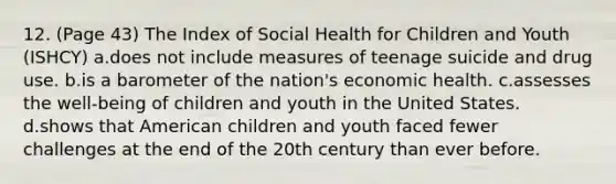 12. (Page 43) The Index of Social Health for Children and Youth (ISHCY) a.does not include measures of teenage suicide and drug use. b.is a barometer of the nation's economic health. c.assesses the well-being of children and youth in the United States. d.shows that American children and youth faced fewer challenges at the end of the 20th century than ever before.