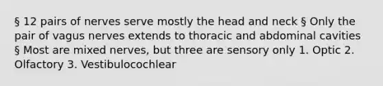 § 12 pairs of nerves serve mostly the head and neck § Only the pair of vagus nerves extends to thoracic and abdominal cavities § Most are mixed nerves, but three are sensory only 1. Optic 2. Olfactory 3. Vestibulocochlear