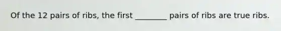 Of the 12 pairs of ribs, the first ________ pairs of ribs are true ribs.