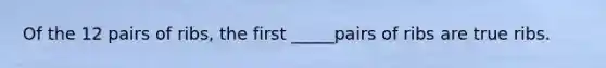 Of the 12 pairs of ribs, the first _____pairs of ribs are true ribs.