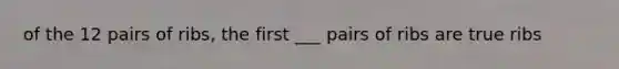 of the 12 pairs of ribs, the first ___ pairs of ribs are true ribs