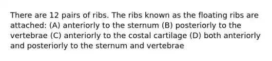 There are 12 pairs of ribs. The ribs known as the floating ribs are attached: (A) anteriorly to the sternum (B) posteriorly to the vertebrae (C) anteriorly to the costal cartilage (D) both anteriorly and posteriorly to the sternum and vertebrae