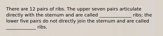 There are 12 pairs of ribs. The upper seven pairs articulate directly with the sternum and are called ______________ ribs; the lower five pairs do not directly join the sternum and are called _____________ ribs.