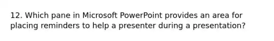 12. Which pane in Microsoft PowerPoint provides an area for placing reminders to help a presenter during a presentation?