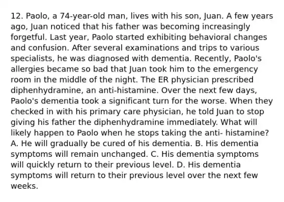 12. Paolo, a 74-year-old man, lives with his son, Juan. A few years ago, Juan noticed that his father was becoming increasingly forgetful. Last year, Paolo started exhibiting behavioral changes and confusion. After several examinations and trips to various specialists, he was diagnosed with dementia. Recently, Paolo's allergies became so bad that Juan took him to the emergency room in the middle of the night. The ER physician prescribed diphenhydramine, an anti-histamine. Over the next few days, Paolo's dementia took a significant turn for the worse. When they checked in with his primary care physician, he told Juan to stop giving his father the diphenhydramine immediately. What will likely happen to Paolo when he stops taking the anti- histamine? A. He will gradually be cured of his dementia. B. His dementia symptoms will remain unchanged. C. His dementia symptoms will quickly return to their previous level. D. His dementia symptoms will return to their previous level over the next few weeks.