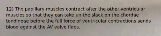 12) The papillary muscles contract after the other ventricular muscles so that they can take up the slack on the chordae tendineae before the full force of ventricular contractions sends blood against the AV valve flaps.