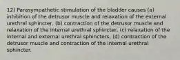 12) Parasympathetic stimulation of the bladder causes (a) inhibition of the detrusor muscle and relaxation of the external urethral sphincter, (b) contraction of the detrusor muscle and relaxation of the internal urethral sphincter, (c) relaxation of the internal and external urethral sphincters, (d) contraction of the detrusor muscle and contraction of the internal urethral sphincter.