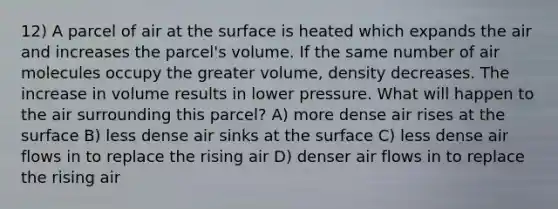 12) A parcel of air at the surface is heated which expands the air and increases the parcel's volume. If the same number of air molecules occupy the greater volume, density decreases. The increase in volume results in lower pressure. What will happen to the air surrounding this parcel? A) more dense air rises at the surface B) less dense air sinks at the surface C) less dense air flows in to replace the rising air D) denser air flows in to replace the rising air