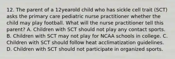 12. The parent of a 12yearold child who has sickle cell trait (SCT) asks the primary care pediatric nurse practitioner whether the child may play football. What will the nurse practitioner tell this parent? A. Children with SCT should not play any contact sports. B. Children with SCT may not play for NCAA schools in college. C. Children with SCT should follow heat acclimatization guidelines. D. Children with SCT should not participate in organized sports.