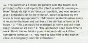 12. The parent of a 6-week-old patient calls the health-care provider's office and reports the infant is irritable, running a fever, holds his hip in an "unusual" position, and was recently given antibiotics for an ear infection. Which response by the nurse is most appropriate? 1. "Administer acetaminophen every 4 hours for the fever and call back if he still has a fever in 24 hours." 2. "This can easily be managed at home and will most likely resolve on its own." 3. "The antibiotics need more time to work. Finish the antibiotics prescribed and call back if the symptoms continue." 4. "You need to take him to the walk-in clinic or emergency room for evaluation."